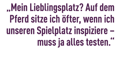 „Mein Lieblingsplatz? Auf dem Pferd sitze ich fter, wenn ich unseren Spielplatz inspiziere – muss ja alles testen.“ 
